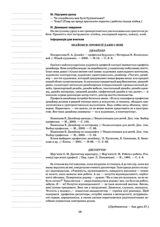 III. Підсумок уроку
— Чи сподобалось вам бути будівниками?
— Чому? (Тому що праця приносить користь ірадість іншим людям.)
IV. Домашнє завдання
На наступному уроці в нас проводитиметься узагальнювальна практична ро­
бота. Принесіть такі інструменти: лінійку, кольоровий картон, ножиці, клей.
Інформація для вчителя
ЗНАЙОМСЯ: ПРОФЕСІЇ ДАВНІ І НОВІ
ДИЗАЙНЕР
Кондратьева К. А. Дизайн — профессия будущего / Интервью Н. Колеснико­
вой / / Юный художник. — 2000. — № 12. — С. 6-8.
Однією з найпопулярніших художніх професій сьогодні вважається професія
дизайнера. Вона потрібна всюди: на виробництві, у щоденному побутовому житті.
Існує вона давно і тільки змінює свої назви: художник прикладного мистецтва,
художник-конструктор, художник-проектувальник, дизайнер. «Так вот, дизай­
нер — это тот художник, который придумывает новые формы вещи или придает
новый облик существующим. А поскольку предметный мир бесконечен, разнооб­
разен, существует несколько дизайнерских специализаций: промышленный ди­
зайн, транспортный дизайн, дизайн мебели, текстильный дизайн, дизайн одеж­
ды, дизайн интерьера, средовой дизайн, графический дизайн и так далее»,— зі
знанням справи розповідає автор статті, доктор мистецтвознавства.
Професія дизайнера потребує багатьох знань. «В силу специфики профессии
дизайнер должен в равной степени знать и искусство, и технику, обладать ана­
литическим и пространственным мышлением. Ведь любая вещь объемна, трех­
мерна. Нарисовать — это важно, но не менее важно представить ее в простран­
стве. Все-таки дизайнер универсал — он и художник, и конструктор».
Казанцева Е. Дизайнер одежды / / Энциклопедия для детей. Доп. том. Выбор
профессии. — М., 2003. — С. 105.
Казанцева Е. Дизайнер по интерьеру / / Энциклопедия для детей. Доп. том.
Выбор профессии. — М., 2003. — С. 66.
Казанцева Е. Дизайнер по ландшафту / / Энциклопедия для детей. Доп. том.
Выбор профессии. — М., 2003. — С. 64.
Клепа выбирает профессию: дизайнер / Е. Куликова, Е. Симонова, Е. Зима-
кова и др. / / Клепа. — 2001. — № 66. — С. 2-26.
ДИСПЕТЧЕР
Мар’янін О. М. Диспетчер аеропорту / / Мар’янін О. М. Робота є робота. Роз­
повіді про всякі професії / Пер. з рос. JI. Письменної. — К., 1985. — С. 4-8.
За літаком від тієї хвилини, коли він рушає зі стоянки, й до тих пір, поки він
знову зарулить на неї, невідступно стежать диспетчери. їхня праця досить склад­
на і відповідальна. «Уважність, організованість, швидкість мислення — основ­
ні якості, яких вимагає моя робота. А ще — почуття відповідальності, серйоз­
ності обставин. Повертаюся додому — думаю: “Як я там усе залишила, чи не за­
була чогось?” Трапляється — люди повернулися додому і все, що було на роботі,
забули. Я — ні! Почуття відповідальності — це таки нелегкий вантаж. Звісно,
мені цікаво працювати. Весь час у напруженні. Дивишся, слухаєш, наказуєш.
Чіткість у всьому»,— зізнається авіадиспетчер — героїня цієї розповіді. Щоб
опанувати професією диспетчера, потрібні знання з метеорології, штурмансь­
кої справи, аеродинаміки, а також уміння користуватися радіотехнічними за­
собами управління повітряним рухом.
58
(Продовження — див. урок 27.)
 