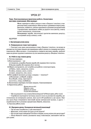 II семестр Клас Дата проведення уроку
УРОК 27
Тема. Узагальнювальна практична робота. Колективна
виставка-композиція «Моя вулиця»
Мета: перевірити набуті знання з теми «Людина і техніка»; ство­
рити виставку-композицію «Моя вулиця»; розвивати творчу уяву,
фантазію, охайність, уміння працювати з різними інструментами
і матеріалами; виховувати любов до рідного села (міста), повагу
до його мешканців, патріотизм.
Обладнання: вироби, виготовлені протягом вивчення розділу;
кольоровий папір; ножиці; клей.
ХІДУРОКУ
I. Організація учнів класу
II. Повідомлення теми і мети уроку
— Сьогодні в нас урок-узагальнення з теми «Людина і техніка», на якому за
допомогою тестових завдань ми перевіримо набуті знання та створимо виставку-
композицію «Моя вулиця». А допоможуть створити виставку вироби, зроблені
вами на уроках трудового навчання під час вивчення розділу «Людина і техніка».
III. Робота над темою уроку
1. Тестова перевірка
1) Конструювання — це:
а) створення, розробка будови виробу або окремих його частин;
б) будова виробу або окремих його частин.
2) Оберіть інструменти, які потрібні для роботи з конструктором.
а) Гайка, гвинт, викрутка, ключі;
б) гайка, ножиці, шило, ключі;
в) гвинт, викрутка, ніж, шило.
3) Які професії належать до виду «людина — техніка»?
а) Космонавт, хлібороб, шофер;
б) хлібороб, лікар, тракторист;
в) учитель, лікар, комбайнер.
2. Колективна перевірка тестових завдань. Самооцінювання
3. Практична робота
Можна все на світі
Обирати, сину,
Вибрати не можна
Тільки Батьківщину!
— Що ви розумієте під словом Батьківщина? (Рідний край, рідне село)
— Спробуємо відтворити частинку нашого села за допомогою виробів, ви­
готовлених на попередніх уроках. Для цього об’єднаймося у дві групи. Пер­
ша група буде створювати житловий масив центральної вулиці, а друга —
оздоблювати його різними предметами (дерева, машини).
4. Групова робота учнів
IV. Підсумок уроку. Складання загальної композиції
— Чи все вам сподобалось у цій композиції?
— Можливо, хтось може ще щось до неї додати?
— Що тут виглядає найкраще? Хто його створив, на яку оцінку він заслуговує?
— Якщо бажаєте чимось доповнити нашу композицію, виконайте свій за­
дум удома.
59
 