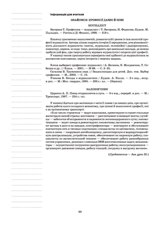 Інформація для вчителя
ЗНАЙОМСЯ: ПРОФЕСІЇ ДАВНІ Й НОВІ
ЖУРНАЛІСТ
Засорина Т. Профессия — журналист / Т. Засорина, Н. Федосова; Худож. М.
Пыльцин. — Ростов н/Д: Феникс, 1999. — 318 с.
Книжку присвячено захоплюючій, романтичній і разом із тим нелегкій про­
фесії журналіста. Автори цікаво подають історію її зародження, усю різноманіт­
ність діяльності журналіста: газетні, журнальні, телевізійні і радіорепортажі,
коментарі, нариси, огляди тощо, розповідають про навчальні заклади, де можна
здобути цей фах, про творчу роботу відомих журналістів і секрети цієї професії.
У книжці також пропонується перевірити свої здібності до журналістики за
допомогою опитування, карти інтересів і творчих завдань.
Клепа выбирает профессию: журналист / А. Ваганов, К. Молдавская, Т. Со-
бакин и др. / / Клепа. — 2001. — № 66. — С. 2-25.
Сагалова В. Труженики пера / / Энциклопедия для детей. Доп. том. Выбор
профессии. — М., 2003. — С. 10.
Ученова В. Беседы о журналистике / Худож. А. Колли. — 2-е изд., испр.
и доп. — М.: Мол. гвардия, 1985. — 205 с.: ил. — (Эврика).
ЗАЛІЗНИЧНИК
Царенко А. П. Поезд отправляется в путь. — 3-є изд., перераб. и доп. — М.:
Транспорт, 1987. — 254 с.: ил.
У книжці йдеться про залізницю з часів її появи і до наших днів, про органі­
зацію роботи цього складного механізму, про цікаві й захоплюючі професії, які
є на залізничному транспорті.
«В их числе: строители — ведут изыскания, проектируют и строят стальные
магистрали нашей страны; мостовики — рассчитывают и возводят мосты; путей­
цы — заботятся об исправности и надежности железнодорожного пути; локомо­
тивщики — водят поезда и ремонтируют локомотивы; вагонники — ремонтиру­
ют вагоны в депо и на заводах; электрификаторы — монтируют и обслуживают
контактную сеть и тяговые подстанции; специалисты по автоматике, телемеха­
нике и связи — сооружают автоблокировку, диспетчерскую и маршрутнорелей­
ную централизации, устройства связи, обеспечивают их надежную работу; спе­
циалисты по вычислительной технике — обеспечивают работу разнообразных
систем управления, решения с помощью ЭВМ многочисленных задач; механиза­
торы — осуществляют погрузочно-разгрузочные работы; эксплуатационники —
организуют движение поездов, работу станций, погрузку и выгрузку вагонов».
(Продовження — див. урок 30.)
60
 