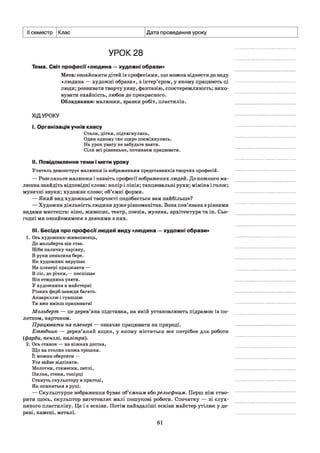 II семестр Клас Дата проведення уроку
УРОК 28
Тема. Світ професії «людина —художні образи»
Мета: ознайомити дітей із професіями, що можна віднести до виду
«людина — художні образи», з інтер’єром, у якому працюють ці
люди; розвивати творчу уяву, фантазію, спостережливість; вихо­
вувати охайність, любов до прекрасного.
Обладнання: малюнки, зразки робіт, пластилін.
ХІДУРОКУ
I. Організація учнів класу
Стали, дітки, підтягнулись,
Один одному так щиро посміхнулись.
На урок увагу не забудьте взяти.
Сіли всі рівненько, починаєм працювати.
II. Повідомлення теми і мети уроку
Учитель демонструє малюнки із зображенням представників творчих професій.
— Розгляньте малюнки і назвіть професії зображених людей. До кожного ма­
люнка знайдіть відповідні слова: колір і лінія; танцювальні рухи; міміка і голос;
музичні звуки; художнє слово; об’ємні форми.
— Який вид художньої творчості подобається вам найбільше?
— Художня діяльність людини дуже різноманітна. Вона пов’язана з різними
видами мистецтв: кіно, живопис, театр, поезія, музика, архітектура та ін. Сьо­
годні ми ознайомимося з деякими з них.
III. Бесіда про професії людей виду «людина —художні образи»
1. Ось художник-живописець,
До мольберта він стає.
Ніби паличку чарівну,
В руки пензлика бере.
Як художник вирушає
На пленері працювати —
В ліс, до річки,— поспішає
Він етюдника узяти.
У художника в майстерні
Різних фарб завжди багато.
Аквареллю і гуашшю
Ти вже вмієш працювати!
Мольберт — це дерев’яна підставка, на якій установлюють підрамок із по­
лотном, картоном.
Працювати на пленері — означає працювати на природі.
Етюдник — дерев’яний ящик, у якому міститься все потрібне для роботи
(фарби, пензлі, палітра).
2. Ось станок — на ніжках дошка,
Що на столик схожа трошки.
Її можна обертати —
Усе зайве відсікати.
Молотки, стамески, петлі,
Пилка, стеки, топірці
Стануть скульптору в пригоді,
Як опиняться в руці.
— Скульптурне зображення буває об’ємним або рельєфним. Перш ніж ство­
рити щось, скульптор виготовляє малі пошукові роботи. Спочатку — зі слух­
няного пластиліну. Це і є ескізи. Потім найвдаліші ескізи майстер утілює у де­
реві, камені, металі.
61
 