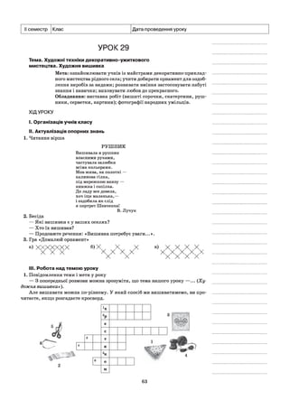 II семестр Клас Дата проведення уроку
УРОК 29
Тема. Художні техніки декоративно-ужиткового
мистецтва. Художня вишивка
Мета: ознайомлювати учнів із майстрами декоративно-приклад-
ного мистецтва рідного села; учити добирати орнамент для оздоб­
лення виробів за видами; розвивати вміння застосовувати набуті
знання і навички; виховувати любов до прекрасного.
Обладнання: виставка робіт (вишиті сорочки, скатертини, руш­
ники, серветки, картини); фотографії народних умільців.
ХІДУРОКУ
I. Організація учнів класу
II. Актуалізація опорних знань
1. Читання вірша
РУШНИК
Вишивала я рушник
власними руками,
частувала залюбки
всіма кольорами.
Мов жива, на полотні —
калинова гілка,
під мережкою внизу —
книжка і сопілка.
До ладу все довела,
хоч іще маленька,—
і оздобила як слід
я портрет Шевченка!
В. Лучук
2. Бесіда
— Які вишивки є у ваших оселях?
— Хто їх вишивав?
— Продовжте речення: «Вишивка потребує уваги...».
3. Гра «Домалюй орнамент»
а) ХХХХХХХ б)Ххх ч х X
X X X X X X X
X X
в) х X X X
ххххххххх
III.Робота над темою уроку
1. Повідомлення теми і мети у року
— З попередньої розмови можна зрозуміти, що тема нашого уроку —... (Ху­
дожня вишивка»).
Але вишивати можна по-різному. У який спосіб ми вишиватимемо, ви про­
читаєте, якщо розгадаєте кросворд.
63
 