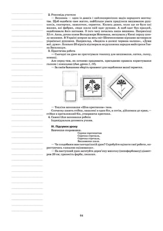 2. Розповідь учителя
— Вишивка — один із давніх і найпоширеніших видів народного мистец­
тва. Щоб оздобити своє житло, найбільше уваги приділяли вишиванню руш­
ників, скатертин, наволочок, серветок. Колись давно, коли ще не було ані
машин, ані фабрик, люди шили свій одяг руками. А щоб одяг був кращий,
оздоблювали його нитками. З того часу почалась наша вишивка. Наприкінці
XI ст. Анна, дочка князя Володимира Мономаха, заснувала у Києві першу шко­
лу вишивок. В Україні вперше на весь світ Шевченковими віршами заговорили
українські рушники. Наприклад, «Зацвіла в долині червона калина», «Думи
мої, думи». Близько 20 віршів відтворила на рушниках народна майстриня Ган­
на Василащук.
3. Практична робота
— Сьогодні на урок ви приготували тканину для вишивання, нитки, голку,
ножиці.
Але перед тим, як почнемо працювати, пригадаємо правила користування
голкою і ножицями (див. уроки 1,10).
— За своїм бажанням оберіть орнамент для оздоблення вашої серветки.
— Техніка виконання «Шов хрестиком» така.
Спочатку шиють стібки, нахилені в один бік, а потім, дійшовши до краю,—
стібки в протилежний бік, утворюючи хрестики.
4. Самостійне виконання роботи
Індивідуальна допомога учням.
IV. Підсумок уроку
Вивчення скоромовки.
Сорока сороченятам
Сорочки строчила,
Сорочки строчила,
Вишиванки шила.
— Чи сподобався вам сьогоднішній урок? Спробуйте оцінити свої роботи, ко­
ристуючись «шкалою оцінювання».
— На наступний урок заготуйте дерев’яну мисочку (непофарбовану) діамет­
ром 20 см; принесіть фарби, пензлик.
64
 
