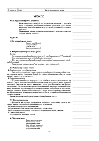 II семестр Клас Дата проведення уроку
УРОК зо
Тема. Художня обробка деревини
Мета: ознайомити учнів із петриківським розписом — одним із
видів художнього оздоблення деревини; розвивати уяву, творче
мислення, фантазію; виховувати акуратність, уважність, повагу
до історії.
Обладнання: зразки петриківського розпису, заготовки пласких
тарілок, фарби, пензлик.
ХІДУРОКУ
I. Організація учнів класу
Будьмо чемні й щирі
І часу не гаймо.
І цієї ж миті
Урок розпочинаймо!
II. Актуалізація опорних знань учнів
Бесіда.
— Як називають людей, які виконують грубу обробку деревини? (Теслярами)
— Яка робота належить до грубої обробки деревини?
— Хто виготовляє вироби, які потребують точнішої та стараннішої оброб­
ки? (Столяри)
— Людина, яка розписує дерев’яні вироби,— це... (художник).
III. Робота над темою уроку
1. Повідомлення теми і мети уроку
— Сьогодні ми спробуємо стати художниками і з простої дерев’яної заготов­
ки створити чарівну тарілочку. Спробуйте у свою роботу вкласти багато тепла,
любові, щирості та акуратності.
2. Розповідь учителя
— Художнє оздоблення деревини — це різьба по дереву, випалювання та
розпис. Розпис належить до найпізніших за часом виникнення видів народної
творчості. Центром так званих «мальовок» стало село Петриківка на Дніпро­
петровщині. Петриківському розпису притаманний рослинно-квітковий орна­
мент. Малюючи, центральну квітку розміщують так, щоб зобразити найприваб-
ливіше, показати багато дрібних деталей. Розпис виконується густими фарба­
ми. Жоден елемент не накладається на інший. Потім готовий виріб покривають
прозорим лаком.
Таким розписом оздоблюють дерев’яні скарбнички, посуд.
IV. Фізкультхвилинка
— Перш ніж ми почнемо оздоблювати тарілочку, пригадаємо правила без­
печної роботи під час оздоблювання виробів із деревини.
1) Оздоблюють деревину у рукавицях.
2) Працювати слід в добре провітрюваному приміщенні.
3) Після завершення роботи слід вимити руки теплою водою з милом.
3. Самостійна робота.
Індивідуальна допомога учням.
V. Підсумок уроку
Дивна миска, чарівна,
Візерунками багата.
Як мереживо, вона
Буде всіх нас чарувати.
Надзвичайною красою
Відрізняється вона.
65
 