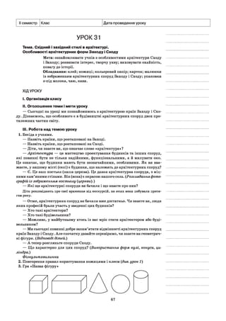 II семестр Клас Дата проведення уроку
УРОК31
Тема. Східний і західний стилі в архітектурі.
Особливості архітектурних форм Заходу і Сходу
Мета: ознайомлювати учнів з особливостями архітектури Сходу
і Заходу; розвивати інтерес, творчу уяву; виховувати охайність,
повагу до історії.
Обладнання: клей; ножиці; кольоровий папір; картон; малюнки
із зображенням архітектурних споруд Заходу і Сходу; упаковки
з-під молока, чаю, кави.
ХІДУРОКУ
I. Організація класу
II. Оголошення теми і мети уроку
— Сьогодні на уроці ми познайомимось з архітектурою країн Заходу і Схо­
ду. Дізнаємось, що особливого є в будівництві архітектурних споруд двох про­
тилежних частин світу.
III. Робота над темою уроку
1. Бесіда з учнями.
— Назвіть країни, що розташовані на Заході.
— Назвіть країни, що розташовані на Сході.
— Діти, чи знаєте ви, що означає слово «архітектура»?
— Архітектура — це мистецтво проектування будинків та інших споруд,
які повинні бути не тільки надійними, функціональними, а й милувати око.
Це означає, що будинки мають бути незвичайними, особливими. Як ви вва­
жаєте, у нашому місті (селі) є будинки, що належать до архітектурних споруд?
— Є. Це наш костьол (наша церква). Це давня архітектурна споруда, з міц­
ними кам’яними стінами. Він (вона) є окрасою нашого села. (Розглядання фото­
графій із зображенням костьолу (церкви).)
— Які ще архітектурні споруди ви бачили і що знаєте про них?
Діти розповідають про свої враження від екскурсій, на яких вони побували протя­
гом року.
— Отже, архітектурних споруд ви бачили вже достатньо. Чи знаєте ви, люди
яких професій брали участь у зведенні цих будинків?
— Хто такі архітектори?
— Хто такі будівельники?
— Можливо, у майбутньому хтось із вас мріє стати архітектором або буді­
вельником?
— Ми сьогодні повинні добре запам’ятати відмінності архітектурних споруд
країн Заходу і Сходу. Але спочатку давайте перевіримо, чи знаєте ви геометрич­
ні фігури. (Відповіді дітей.)
— А тепер розгляньте споруди Сходу.
— Що характерно для цих споруд? (Використання форм кулі, конуса, ци­
ліндра.)
Фізкультхвилинка
2. Повторення правил користування ножицями і клеєм (див. урок 1)
3. Гра «Назви фігуру»
67
/ / / /
/ /
 