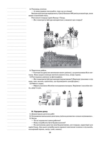 4. Розповідь учителя
— А тепер уважно послухайте, тому що це цікаво!
Західна архітектура зародилася у Греції близько 500 років до нашої ери, коли
виник класичний стиль.
Розгляньте споруди країн Заходу і Сходу.
— Які геометричні фігури використано у зведенні цих споруд?
5. Практична робота
— Сьогодні на уроці ми виконаємо макет дзвіниці, що розташована біля кос­
тьолу. Вона щодня сповіщає жителів нашого села, котра година.
1) Розглядання дзвіниці на фотографіях.
— Які геометричні фігури використовуватимемо? (Картонні упаковки з-під
кави, чаю, молока, одеколону, що відповідають цим фігурам.)
2) Робота в парах.
— Обрані упаковки обклеїмо кольоровим папером. Виріжемо і наклеїмо вік­
на, двері та дах.
IV.Підсумок уроку
1. Демонстрація дитячих робіт
2. Оцінювання навчальних досягнень учнів за допомогою «шкали оцінювання ».
3. Бесіда
— Чи всі задоволені своєю роботою?
— Кому сподобалось бути будівельником?
— На наступному уроці ми знов будуватимемо, але споруди, характерні для
країн Сходу. Для цього потрібно мати порожні пластикові пляшки з-під напоїв,
кольоровий картон, папір, клей, ножиці.
68
 