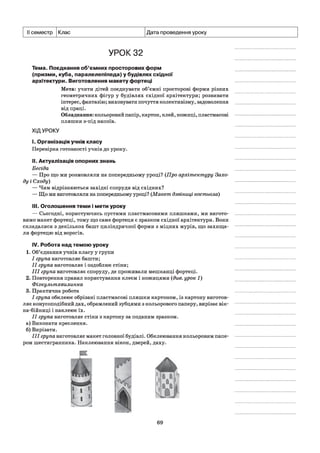 семестр Клас Дата проведення уроку
УРОК 32
Тема. Поєднання об’ємних просторових форм
(призми, куба, паралелепіпеда) у будівлях східної
архітектури. Виготовлення макету фортеці
Мета: учити дітей поєднувати об’ємні просторові форми різних
геометричних фігур у будівлях східної архітектури; розвивати
інтерес, фантазію; виховувати почуття колективізму, задоволення
від праці.
Обладнання: кольоровий папір, картон, клей, ножиці, пластмасові
пляшки з-під напоїв.
ХІДУРОКУ
і. Організація учнів класу
Перевірка готовності учнів до уроку.
II. Актуалізація опорних знань
Бесіда
— Про що ми розмовляли на попередньому уроці? (Про архітектуру Захо­
ду і Сходу)
— Чим відрізняються західні споруди від східних?
— Що ми виготовляли на попередньому уроці? (Макет дзвіниці костьола)
III. Оголошення теми і мети уроку
— Сьогодні, користуючись пустими пластмасовими пляшками, ми вигото­
вимо макет фортеці, тому що саме фортеця є зразком східної архітектури. Вони
складалися з декількох башт циліндричної форми з міцних мурів, що захища­
ли фортецю від ворогів.
IV. Робота над темою уроку
1. Об’єднання учнів класу у групи
I група виготовляє башти;
II група виготовляє і оздоблює стіни;
III група виготовляє споруду, де проживали мешканці фортеці.
2. Повторення правил користування клеєм і ножицями {див. урок 1)
Фізкультхвилинка
3. Практична робота
I група обклеює обрізані пластмасові пляшки картоном, із картону виготов­
ляє конусоподібний дах, обрамлений зубцями з кольорового паперу, вирізає вік-
на-бійниці і наклеює їх.
II група виготовляє стіни з картону за поданим зразком.
а) Виконати креслення.
б) Вирізати.
III група виготовляє макет головної будівлі. Обклеювання кольоровим папе­
ром шестигранника. Наклеювання вікон, дверей, даху.
69
 