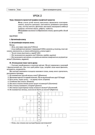 І семестр Клас Дата проведення уроку
УРОК 2
Тема. Елементи проектної графіки (графічної грамоти)
Мета: учити дітей читати креслення; формувати спостереж­
ливість, відчуття пропорції, кмітливість; розвивати просторову
уяву, логічну пам’ять, фантазію, мислення; виховувати любов до
природи, естетичні смаки, доброту, чуйність.
Обладнання: малюнки із зображенням птахів, зразки робіт, білий
папір.
ХІДУРОКУ
I. Організація класу
II. Актуалізація опорних знань
Бесіда.
— Діти, яка зараз пора року? (Осінь)
— А що відбувається восени з тваринами? (Одні лягають у сплячку, інші змі­
нюють зовнішність, а птахи відлітають у теплі краї.)
— Чи всі птахи відлітають у вирій? (Ні)
— Які залишаються радувати нас? (Дятли, горобці, шуліки)
— Які залишають нас восени, але ранньою весною повертаються до рідної до­
мівки? (Ластівки, журавлі)
III. Оголошення теми і мети уроку
— Сьогодні ознайомимося з технікою орігамі. Ми всі поринаємо у казковий
і фантастичний світ. Для того щоб увійти туди, потрібні лише ваша фантазія,
активність, акуратність.
Ми сьогодні навчимося складати казкового птаха, назву якого прочитаєте,
розгадавши кросворд.
1. Як називається другий місяць осені? (Жовтень)
2. Малинова сорочка та чорний капелюх. Що за маленький наш друг? (Снігур)
3. Біла латка, чорна латка — по дереву скаче. (Сорока)
4. Улюблена їжа птахів. (Комахи)
5. Яка мала пташка восени долає тисячі кілометрів? (Ластівка)
6. Яку пташку називають лікарем? (Дятел)
7. Яке явище характеризує назву осіннього місяця? (Листопад)
8. Як називається місяць, коли ви всі йдете до школи? (Вересень)
хж
2
У
3
Р
4 а
5 в
6 е
7л
8 ь
— Отже, яку пташку ми сьогодні будемо виготовляти?
7
 