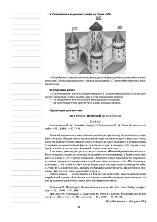V. Оцінювання та демонстрація дитячих робіт
— Спробуємо скласти з виготовлених деталей фортецю й оцінити роботу кож­
ного з вас. Знову нам допоможе «пікала оцінювання ». Приготуйте картки зі свої­
ми іменами.
VI.Підсумок уроку
— На мою думку, ви всі сьогодні старанно й активно працювали. А як ви вва­
жаєте? Можливо, хтось уважає, що міг би працювати краще?
— Чи сподобався вам загальний вигляд нашої споруди?
— На наступний урок приготуйте клей, ножиці, картон.
Інформація для вчителя
ЗНАЙОМСЯ: ПРОФЕСІЇ ДАВНІ Й НОВІ
КУХАР
Сапожников Л. А. Спасибо, повар! / / Сапожников Л. А. Семь больших спа­
сибо. — К., 1986. — С. 7-36.
Відомий письменник захоплююче розповідає про значну і відповідальну про­
фесію кухаря. Він дає змогу заглянути в історичне минуле цього фаху, в ті часи,
коли стародавні греки ставили своїх кухарів на одну сходинку з музикантами
і поетами, наводить цікаві факти та епізоди з життя поварів і підтверджує на­
родну мудрість про те, що «хороший повар стоит доктора».
А ще автор розповідає про кулінарні таланти. «Это воображение и смелость.
Если повар их лишен, он никогда не решится на эксперимент, а будет слепо «ва­
рить по книге». Это чувство гармонии. Хороший повар безошибочно определя­
ет, какие продукты «уживутся» в одной кастрюле, а какие — нет. Это еще и чув­
ство меры... Он солит и знает: когда будет надо, пальцы сами скомандуют себе:
«Стоп!» Ну, и конечно же... повару необходим развитой вкус. Плюс тонкое обо­
няние. Без них он, как скрипач без слуха».
Робота повара — це мистецтво і в той же час нелегкий і навіть небезпечний
виробничий процес. А оскільки кулінарна справа безперервно розвивається, то
кухар повинен удосконалювати своє мистецтво постійно.
Кравцова М. Кулинар / / Энциклопедия для детей. Доп. том. Выбор профес­
сии. — М., 2003. — С. 108.
Мар’янін О. Куховарка / / Мар’янін О. Робота є робота: Розповіді про всякі
професії / Пер. з рос. Л. Письменної. — К., 1985. — С. 18-23.
(Продовження — див. урок 35.)
70
 