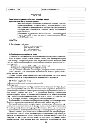 II семестр Клас Дата проведення уроку
УРОК 34
Тема. Конструювання побутових виробів у техніці
лозоплетіння. Виготовлення кошика
Мета: навчити учнів виготовляти вироби з лози способом плетіння;
сприяти утворенню в учнів спеціальних навичок та вмінь, ціліс­
ності сприйняття; удосконалювати координацію рухів; розвивати
мислення, увагу; виховувати характер, уміння контролювати
свою діяльність.
Обладнання: прутики лози, брусочки, в яких є отвори діаметром
5 мм на відстані 2 см одне від одного, стоячки заввишки 10 см,
клей ПВА, щіточка.
ХІДУРОКУ
І. Організація учнів класу
Дзвінко продзвенів дзвінок —
Всім пора нам на урок,
Все у нас уже на місці —
Залишилось тільки сісти.
II. Повідомлення теми і мети уроку
— Сьогодні на уроці ми будемо працювати з лозою, яку заготовили ще восени.
Адже ви знаєте, що лозу слід заготовляти з осені, коли рослини переходять
у стан зимового спокою, і до весни, коли настає пробудження верболозу. Саме
в цей час верболіз найкращий для плетіння, бо деревина стає міцною, еластич­
ною, гнучкою.
— Згадайте, де росте лоза? (Понад берегом, білярічки)
— Які прутики ми брали для роботи? (Однорічні)
— Із цих лозинок, які лежать у вас на партах, ми будемо виготовляти кошики.
Діти, а хто знає, для чого потрібні кошики? (Для збирання грибів, квітів,
овочів, фруктів, ягід)
— Отже, сьогодні ми виготовлятимемо маленькі кошики для квітів, а коли
навчимось плести їх, спробуємо сплести великий кошик для овочів.
III. Робота над темою уроку
1. Демонстрація зразків виготовлених кошиків
2. Інструктаж
— Для створення цього виробу у нас виготовлені спеціальні пристрої. Це до­
щечки розміром 150 х 150 мм із ДСП із пластиковим покриттям. На папері на­
креслюємо коло діаметром 100 мм і розмічаємо з розрахунку на необхідну кіль­
кість отворів і стоячка: 360 : 21 = 17° 14' (рисунок 1). З паперу слід перенести
центри майбутніх отворів на дощечку за допомогою шила. Отвори діаметром
4 мм у дощечці просвердлюємо наскрізні, по колу і в центрі. Для того щоб сто­
ячки не випадали, знизу слід підклеїти по кутах цупкий картон.
Нарізаємо 21 стоячок заввишки 60 мм, діаметром 4 мм і вставляємо в отвори.
По центру пристрою вставляємо робочий секторний шаблон (рисунок 2).
Секторний шаблон можна використовувати за потреби для забезпечення вер­
тикального положення стоячків. Із фанери виготовляємо накривку діаметром
95 мм (рисунок 2), брусок-стояк (рисунок 2) заввишки 40 мм і це все наскрізне
з’єднуємо цвяхом, що виступає назовні знизу на товщину пристрою (рисунок 3).
Стоячки кошика і цвях мають вільно входити в заготовлені отвори пристрою.
Розпочинаємо плетіння стінок кошика порядним плетінням в одну лозину (ри­
сунок 5). Для виготовлення кошика нам потрібні лозинки завдовжки 30-40 см
діаметром 2-3 мм. Під час плетіння кожні три ряди лозин ущільнюємо. Завер­
шуючи плетіння стінок кошика, монтуємо заздалегідь виготовлене для нього
73
 