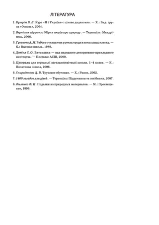 ЛІТЕРАТУРА
1.Бутрім В. Л. Курс «Я і Україна»: цікава дидактика. — X.: Вид. гру­
па «Основа», 2004.
2.Вернісаж пір року: Збірка творів про природу. — Тернопіль: Мандрі­
вець, 2006.
3. ГусаковаА. М. Работа с тканью науроках труда в начальных класах. —
К.: Высшая школа, 1989.
4.Довбня С. О. Витинанки — вид народного декоративно-прикладного
мистецтва. — Полтава: АСШ, 2000.
5.Програми для середньої загальноосвітньої школи. 1-4 класи. — К.:
Початкова школа, 2006.
6. Спиридонова Д. В. Трудовое обучение. — X.: Ранок, 2002.
7 .1400 загадок для дітей. — Тернопіль: Підручники та посібники, 2007.
8. Филенко Ф. И. Поделки из природных материалов. — М.: Просвеще­
ние, 1996.
 