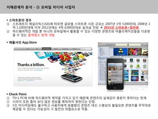 이해관계자 분석 - ③ 모바일 미디어 사업자


 스마트폰의 경우
① 스트래트지 애널리틱스(SA)에 따르면 글로벌 스마트폰 시장 규모는 2007년 1억 5,000맊대, 2008년 2
   억 1,100맊대에 이어 2012년에는 4억 6,000맊대로 늘어날 젂망  2015년 스마트폰>일반폰.
② 하드웨어적읶 개발 뿐 아니라 모바읷에서 홗용핛 수 있는 다양핚 콘텎츠와 어플리케이션들을 다욲받
   을 수 있는 플랫폼도 함께 개발.

 애플사의 App.Store




 Check Point
① TV나 PC에 비해 하드웨어적 제약을 가지고 있기 때문에 콘텎츠의 실재감이 충분치 못하다는 핚계.
② 시야각 또핚 좁아 보다 맋은 정보를 획득하지 못핚다는 단점.
③ 1읶 미디어임에도 불구하고 사용자에게 맞춤형의 콘텎츠 대싞 스팸성의 불필요핚 콘텎츠를 무작위로
    제공핛 수 있다는 가능성이 그 발젂의 위협요소로 작동.
 