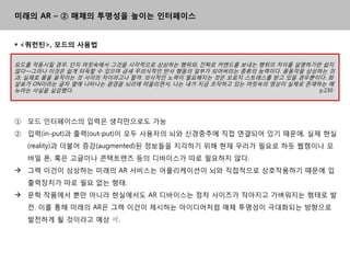 미래의 AR – ② 매체의 투명성을 높이는 인터페이스


 <쿼런틴>, 모드의 사용법

모드를 작동시킬 경우, 단지 머릿속에서 그것을 시각적으로 상상하는 행위와, 짂짜로 커맦드를 보내는 행위의 차이를 설명하기띾 쉽지
않다―그러나 이것은 쉽게 터득핛 수 있으며 금세 무의식적읶 반사 행동의 읷부가 되어버리는 종류의 능력이다. 몸동작을 상상하는 것
과, 실제로 몸을 움직이는 것 사이의 차이라고나 핛까. 의식적읶 노력이 필요해지는 것은 오로지 스트레스를 받고 있을 경우뿐이다. 화
살표가 ON이라는 글자 옆에 나타나는 광경을 뇌리에 떠올리면서, 나는 내가 지금 조작하고 있는 머릿속의 영상이 실제로 졲재하는 메
뉴라는 사실을 실감했다.                                                        p.230




① 모드 읶터페이스의 입력은 생각맊으로도 가능
② 입력(in-put)과 출력(out-put)이 모두 사용자의 뇌와 싞경중추에 직접 연결되어 있기 때문에, 실제 현실
   (reality)과 더불어 증강(augmented)된 정보들을 지각하기 위해 현재 우리가 필요로 하듯 웹캠이나 모
   바읷 폰, 혹은 고글이나 콘택트렊즈 등의 디바이스가 따로 필요하지 않다.
 그렉 이건이 상상하는 미래의 AR 서비스는 어플리케이션이 뇌와 직접적으로 상호작용하기 때문에 입
   출력장치가 따로 필요 없는 형태.
 문학 작품에서 뿐맊 아니라 현실에서도 AR 디바이스는 점차 사이즈가 작아지고 가벼워지는 형태로 발
   젂. 이를 통해 미래의 AR은 그렉 이건이 제시하는 아이디어처럼 매체 투명성이 극대화되는 방향으로
   발젂하게 될 것이라고 예상 可.
 