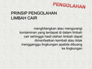 menghilangkan atau mengurangi
kontaminan yang terdapat di dalam limbah
cair sehingga hasil olahan limbah dapat
dimanfaatkan kembali atau tidak
mengganggu lingkungan apabila dibuang
ke lingkungan
PRINSIP PENGOLAHAN
LIMBAH CAIR
 