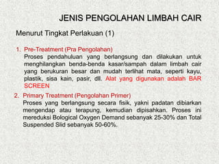 Menurut Tingkat Perlakuan (1)
1. Pre-Treatment (Pra Pengolahan)
Proses pendahuluan yang berlangsung dan dilakukan untuk
menghilangkan benda-benda kasar/sampah dalam limbah cair
yang berukuran besar dan mudah terlihat mata, seperti kayu,
plastik, sisa kain, pasir, dll. Alat yang digunakan adalah BAR
SCREEN
2. Primary Treatment (Pengolahan Primer)
Proses yang berlangsung secara fisik, yakni padatan dibiarkan
mengendap atau terapung, kemudian dipisahkan. Proses ini
mereduksi Bological Oxygen Demand sebanyak 25-30% dan Total
Suspended Slid sebanyak 50-60%.
JENIS PENGOLAHAN LIMBAH CAIR
 