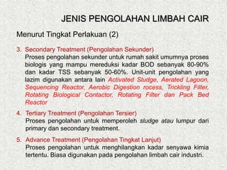 3. Secondary Treatment (Pengolahan Sekunder)
Proses pengolahan sekunder untuk rumah sakit umumnya proses
biologis yang mampu mereduksi kadar BOD sebanyak 80-90%
dan kadar TSS sebanyak 50-60%. Unit-unit pengolahan yang
lazim digunakan antara lain Activated Sludge, Aerated Lagoon,
Sequencing Reactor, Aerobic Digestion rocess, Trickling Filter,
Rotating Biological Contactor, Rotating Filter dan Pack Bed
Reactor
4. Tertiary Treatment (Pengolahan Tersier)
Proses pengolahan untuk memperoleh sludge atau lumpur dari
primary dan secondary treatment.
5. Advance Treatment (Pengolahan Tingkat Lanjut)
Proses pengolahan untuk menghilangkan kadar senyawa kimia
tertentu. Biasa digunakan pada pengolahan limbah cair industri.
Menurut Tingkat Perlakuan (2)
JENIS PENGOLAHAN LIMBAH CAIR
 