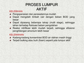 KELEBIHAN
Pengoperasian dan perawatannya mudah
Dapat mengolah limbah cair dengan beban BOD yang
besar
Dapat dipasang beberapa tahap (multi stage), sehingga
tahan terhadap fluktuasi beban pengolahan
Reaksi nitrifikasi lebih mudah terjadi, sehingga efisiensi
penghilangan amonium lebih besar
KELEMAHAN
Kadang-kadang konsentrasi BOD air olahan masih tinggi
Terjadi bulking atau buih (foam) seperti pda lumpur aktif
PROSES LUMPUR
AKTIF
 
