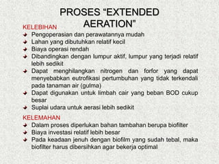 KELEBIHAN
Pengoperasian dan perawatannya mudah
Lahan yang dibutuhkan relatif kecil
Biaya operasi rendah
Dibandingkan dengan lumpur aktif, lumpur yang terjadi relatif
lebih sedikit
Dapat menghilangkan nitrogen dan forfor yang dapat
menyebabkan eutrofikasi pertumbuhan yang tidak terkendali
pada tanaman air (gulma)
Dapat digunakan untuk limbah cair yang beban BOD cukup
besar
Suplai udara untuk aerasi lebih sedikit
KELEMAHAN
Dalam proses diperlukan bahan tambahan berupa biofilter
Biaya investasi relatif lebih besar
Pada keadaan jenuh dengan biofilm yang sudah tebal, maka
biofilter harus dibersihkan agar bekerja optimal
PROSES “EXTENDED
AERATION”
 