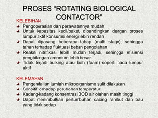 KELEBIHAN
Pengoperasian dan perawatannya mudah
Untuk kapasitas kecil/paket, dibandingkan dengan proses
lumpur aktif konsumsi energi lebih rendah
Dapat dipasang beberapa tahap (multi stage), sehingga
tahan terhadap fluktuasi beban pengolahan
Reaksi nitrifikasi lebih mudah terjadi, sehingga efisiensi
penghilangan amonium lebih besar
Tidak terjadi bulking atau buih (foam) seperti pada lumpur
aktif
KELEMAHAN
Pengendalian jumlah mikroorganisme sulit dilakukan
Sensitif terhadap perubahan temperatur
Kadang-kadang konsentrasi BOD air olahan masih tinggi
Dapat menimbulkan pertumbuhan cacing rambut dan bau
yang tidak sedap
PROSES “ROTATING BIOLOGICAL
CONTACTOR”
 