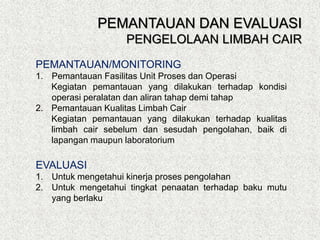 PEMANTAUAN/MONITORING
1. Pemantauan Fasilitas Unit Proses dan Operasi
Kegiatan pemantauan yang dilakukan terhadap kondisi
operasi peralatan dan aliran tahap demi tahap
2. Pemantauan Kualitas Limbah Cair
Kegiatan pemantauan yang dilakukan terhadap kualitas
limbah cair sebelum dan sesudah pengolahan, baik di
lapangan maupun laboratorium
EVALUASI
1. Untuk mengetahui kinerja proses pengolahan
2. Untuk mengetahui tingkat penaatan terhadap baku mutu
yang berlaku
PEMANTAUAN DAN EVALUASI
PENGELOLAAN LIMBAH CAIR
 