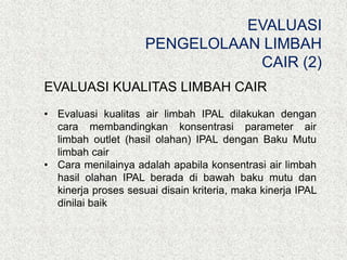 EVALUASI KUALITAS LIMBAH CAIR
• Evaluasi kualitas air limbah IPAL dilakukan dengan
cara membandingkan konsentrasi parameter air
limbah outlet (hasil olahan) IPAL dengan Baku Mutu
limbah cair
• Cara menilainya adalah apabila konsentrasi air limbah
hasil olahan IPAL berada di bawah baku mutu dan
kinerja proses sesuai disain kriteria, maka kinerja IPAL
dinilai baik
EVALUASI
PENGELOLAAN LIMBAH
CAIR (2)
 