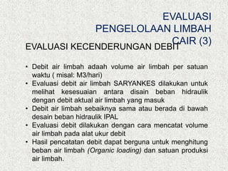 EVALUASI
PENGELOLAAN LIMBAH
CAIR (3)
EVALUASI KECENDERUNGAN DEBIT
• Debit air limbah adaah volume air limbah per satuan
waktu ( misal: M3/hari)
• Evaluasi debit air limbah SARYANKES dilakukan untuk
melihat kesesuaian antara disain beban hidraulik
dengan debit aktual air limbah yang masuk
• Debit air limbah sebaiknya sama atau berada di bawah
desain beban hidraulik IPAL
• Evaluasi debit dilakukan dengan cara mencatat volume
air limbah pada alat ukur debit
• Hasil pencatatan debit dapat berguna untuk menghitung
beban air limbah (Organic loading) dan satuan produksi
air limbah.
 