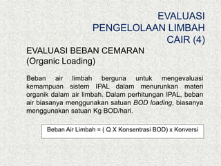 EVALUASI BEBAN CEMARAN
(Organic Loading)
Beban air limbah berguna untuk mengevaluasi
kemampuan sistem IPAL dalam menurunkan materi
organik dalam air limbah. Dalam perhitungan IPAL, beban
air biasanya menggunakan satuan BOD loading, biasanya
menggunakan satuan Kg BOD/hari.
Beban Air Limbah = ( Q X Konsentrasi BOD) x Konversi
EVALUASI
PENGELOLAAN LIMBAH
CAIR (4)
 
