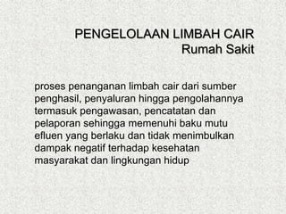 proses penanganan limbah cair dari sumber
penghasil, penyaluran hingga pengolahannya
termasuk pengawasan, pencatatan dan
pelaporan sehingga memenuhi baku mutu
efluen yang berlaku dan tidak menimbulkan
dampak negatif terhadap kesehatan
masyarakat dan lingkungan hidup
PENGELOLAAN LIMBAH CAIR
Rumah Sakit
 