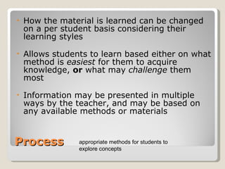 Process How the material is learned can be changed on a per student basis considering their learning styles Allows students to learn based either on what method is  easiest  for them to acquire knowledge,  or  what may  challenge  them most Information may be presented in multiple ways by the teacher, and may be based on any available methods or materials  appropriate methods for students to explore concepts 
