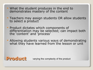 Product What the student produces in the end to demonstrates mastery of the content Teachers may assign students OR allow students to select a product Product dictates which components of differentiation may be selected; can impact both the ‘content’ and ‘process’ Allowing students various ways of demonstrating what they have learned from the lesson or unit  varying the complexity of the product  