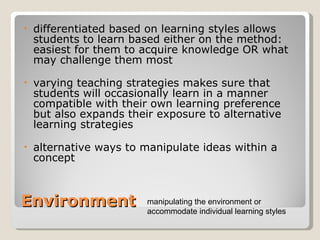 Environment differentiated based on learning styles allows students to learn based either on the method: easiest for them to acquire knowledge OR what may challenge them most varying teaching strategies makes sure that students will occasionally learn in a manner compatible with their own learning preference but also expands their exposure to alternative learning strategies  alternative ways to manipulate ideas within a concept  manipulating the environment or accommodate individual learning styles 