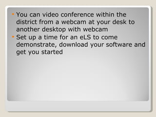 You can video conference within the district from a webcam at your desk to another desktop with webcam Set up a time for an eLS to come demonstrate, download your software and get you started 