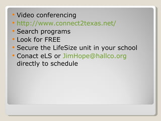 Video conferencing  http://www.connect2texas.net/ Search programs Look for FREE Secure the LifeSize unit in your school Conact eLS or  [email_address]  directly to schedule 