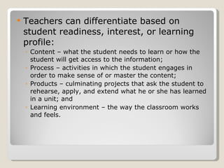 Teachers can differentiate based on student readiness, interest, or learning profile: Content – what the student needs to learn or how the student will get access to the information; Process – activities in which the student engages in order to make sense of or master the content;  Products – culminating projects that ask the student to rehearse, apply, and extend what he or she has learned in a unit; and  Learning environment – the way the classroom works and feels.  