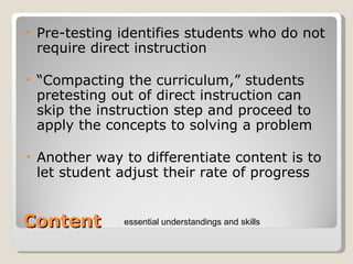 Content Pre-testing identifies students who do not require direct instruction “ Compacting the curriculum,” students pretesting out of direct instruction can skip the instruction step and proceed to apply the concepts to solving a problem Another way to differentiate content is to let student adjust their rate of progress essential understandings and skills 