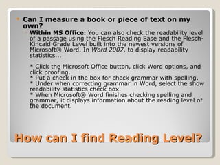 How can I find Reading Level? Can I measure a book or piece of text on my own?  Within MS Office:  You can also check the readability level of a passage using the Flesch Reading Ease and the Flesch-Kincaid Grade Level built into the newest versions of Microsoft® Word. In  Word 2007 , to display readability statistics... * Click the Microsoft Office button, click Word options, and click proofing. * Put a check in the box for check grammar with spelling. * Under when correcting grammar in Word, select the show readability statistics check box. * When Microsoft® Word finishes checking spelling and grammar, it displays information about the reading level of the document. 