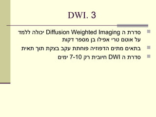 ‫3 .‪DWI‬‬
‫‪ ‬סדרת ה ‪ Diffusion Weighted Imaging‬יכולה ללמד‬
                  ‫על אוטם טרי אפילו בן מספר דקות‬
 ‫‪ ‬בתאים מתים הדפוזיה פוחתת עקב בצקת תוך תאית‬
                ‫‪ ‬סדרת ה ‪ DWI‬חיובית רק 01-7 ימים‬
 