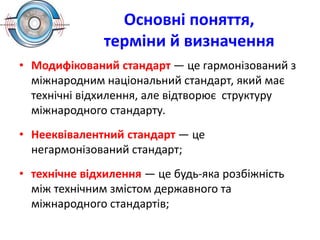 Основні поняття,
терміни й визначення
• Модифікований стандарт — це гармонізований з
міжнародним національний стандарт, який має
технічні відхилення, але відтворює структуру
міжнародного стандарту.
• Нееквівалентний стандарт — це
негармонізований стандарт;
• технічне відхилення — це будь-яка розбіжність
між технічним змістом державного та
міжнародного стандартів;
 