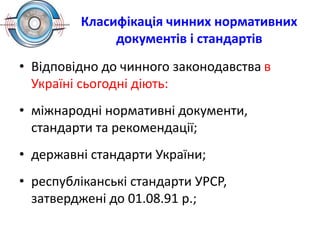 Класифікація чинних нормативних
документів і стандартів
• Відповідно до чинного законодавства в
Україні сьогодні діють:
• міжнародні нормативні документи,
стандарти та рекомендації;
• державні стандарти України;
• республіканські стандарти УРСР,
затверджені до 01.08.91 р.;
 