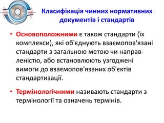 Класифікація чинних нормативних
документів і стандартів
• Основоположними є також стандарти (їх
комплекси), які об'єднують взаємопов'язані
стандарти з загальною метою чи направ-
леністю, або встановлюють узгоджені
вимоги до взаємопов'язаних об'єктів
стандартизації.
• Термінологічними називають стандарти з
термінології та означень термінів.
 