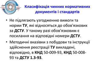 Класифікація чинних нормативних
документів і стандартів
• Не підлягають узгодженню вимоги та
норми ТУ, які відносяться до обов'язкових
за ДСТУ. У такому разі обов'язковим є
посилання на відповідні номери ДСТУ.
• Методичні вказівки з побудови та інструкції
здійснення реєстрації ТУ викладені,
відповідно, в КНД 50-009-93, КНД 50-008-
93 та ДСТУ 1.3-93.
 