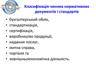 Класифікація чинних нормативних
документів і стандартів
• бухгалтерський облік,
• стандартизація,
• сертифікація,
• виробництво продукції,
• надання послуг,
• митна справа,
• торгівля та
• зовнішньоекономічна діяльність.
 