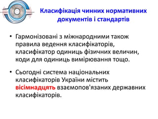Класифікація чинних нормативних
документів і стандартів
• Гармонізовані з міжнародними також
правила ведення класифікаторів,
класифікатор одиниць фізичних величин,
коди для одиниць вимірювання тощо.
• Сьогодні система національних
класифікаторів України містить
вісімнадцять взаємопов'язаних державних
класифікаторів.
 