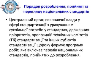Порядок розроблення, прийняті та
перегляду національних стандартів
• Центральний орган виконавчої влади у
сфері стандартизації з урахуванням
суспільної потреби у стандартах, державних
пріоритетів, пропозицій технічних комітетів
(ТК) стандартизації та інших суб'єктів
стандартизації щороку формує програму
робіт, яка включає перелік національних
стандартів, прийнятих до розроблення.
 