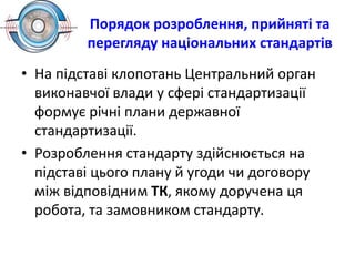 Порядок розроблення, прийняті та
перегляду національних стандартів
• На підставі клопотань Центральний орган
виконавчої влади у сфері стандартизації
формує річні плани державної
стандартизації.
• Розроблення стандарту здійснюється на
підставі цього плану й угоди чи договору
між відповідним ТК, якому доручена ця
робота, та замовником стандарту.
 