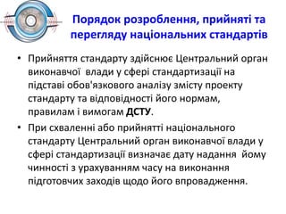 Порядок розроблення, прийняті та
перегляду національних стандартів
• Прийняття стандарту здійснює Центральний орган
виконавчої влади у сфері стандартизації на
підставі обов'язкового аналізу змісту проекту
стандарту та відповідності його нормам,
правилам і вимогам ДСТУ.
• При схваленні або прийнятті національного
стандарту Центральний орган виконавчої влади у
сфері стандартизації визначає дату надання йому
чинності з урахуванням часу на виконання
підготовчих заходів щодо його впровадження.
 