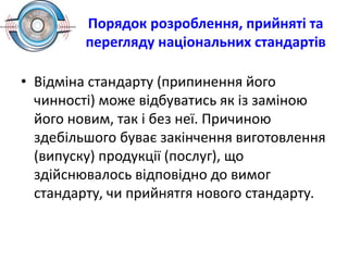 Порядок розроблення, прийняті та
перегляду національних стандартів
• Відміна стандарту (припинення його
чинності) може відбуватись як із заміною
його новим, так і без неї. Причиною
здебільшого буває закінчення виготовлення
(випуску) продукції (послуг), що
здійснювалось відповідно до вимог
стандарту, чи прийнятгя нового стандарту.
 