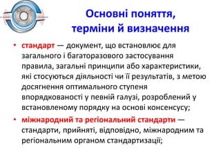 Основні поняття,
терміни й визначення
• стандарт — документ, що встановлює для
загального і багаторазового застосування
правила, загальні принципи або характеристики,
які стосуються діяльності чи її результатів, з метою
досягнення оптимального ступеня
впорядкованості у певній галузі, розроблений у
встановленому порядку на основі консенсусу;
• міжнародний та регіональний стандарти —
стандарти, прийняті, відповідно, міжнародним та
регіональним органом стандартизації;
 
