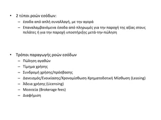 • 2 τύποι ροών εσόδων:
– έσοδα από απλή συναλλαγή, με την αγορά
– Επαναλαμβανόμενα έσοδα από πληρωμές για την παροχή της αξίας στους
πελάτες ή για την παροχή υποστήριξης μετά-την-πώληση
• Τρόποι παραγωγής ροών εσόδων
– Πώληση αγαθών
– Τίμημα χρήσης
– Συνδρομή χρήσης/πρόσβασης
– Δανεισμός/Ενοικίασης/Χρονομίσθωση-Χρηματοδοτική Μίσθωση (Leasing)
– Άδεια χρήσης (Licensing)
– Μεσιτεία (Brokerage fees)
– Διαφήμιση
 