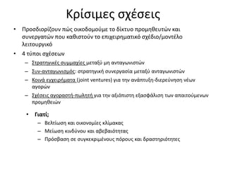 Κρίσιμες σχέσεις
• Προσδιορίζουν πώς οικοδομούμε το δίκτυο προμηθευτών και
συνεργατών που καθιστούν το επιχειρηματικό σχέδιο/μοντέλο
λειτουργικό
• 4 τύποι σχέσεων
– Στρατηγικές συμμαχίες μεταξύ μη ανταγωνιστών
– Συν-ανταγωνισμός: στρατηγική συνεργασία μεταξύ ανταγωνιστών
– Κοινά εγχειρήματα (joint ventures) για την ανάπτυξη-διερεύνηση νέων
αγορών
– Σχέσεις αγοραστή-πωλητή για την αξιόπιστη εξασφάλιση των απαιτούμενων
προμηθειών
• Γιατί;
– Βελτίωση και οικονομίες κλίμακας
– Μείωση κινδύνου και αβεβαιότητας
– Πρόσβαση σε συγκεκριμένους πόρους και δραστηριότητες
 