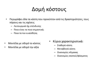 Δομή κόστους
• Περιγράφει όλα τα κόστη που προκύπτον από τις δραστηριότητες, τους
πόρους και τις σχέσεις
– Λειτουργικά όχι επένδυσης
– Ποια είναι τα ποιο σημαντικά;
– Ποια τα πιο ευαίσθητα;
• Μοντέλα με οδηγό το κόστος
• Μοντέλα με οδηγό την αξία
• Κύρια χαρακτηριστικά:
– Σταθερά κόστη
– Μεταβλητά κόστη
– Οικονομίες κλίμακας
– Οικονομίες σκοπού/φάσματος
 
